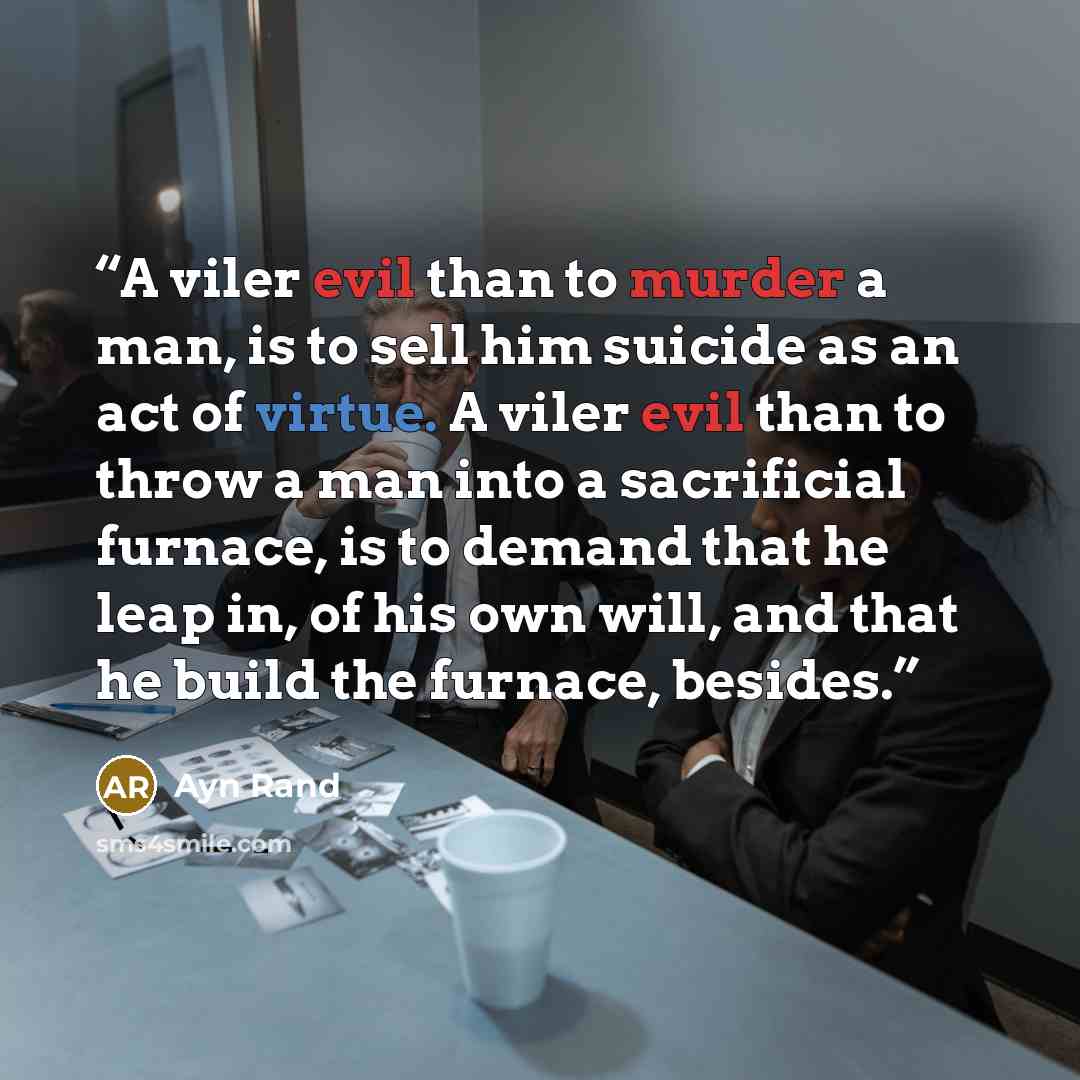 “A viler evil than to murder a man, is to sell him suicide as an act of virtue. A viler evil than to throw a man into a sacrificial furnace, is to demand that he leap in, of his own will, and that he build the furnace, besides.” quote by Ayn Rand