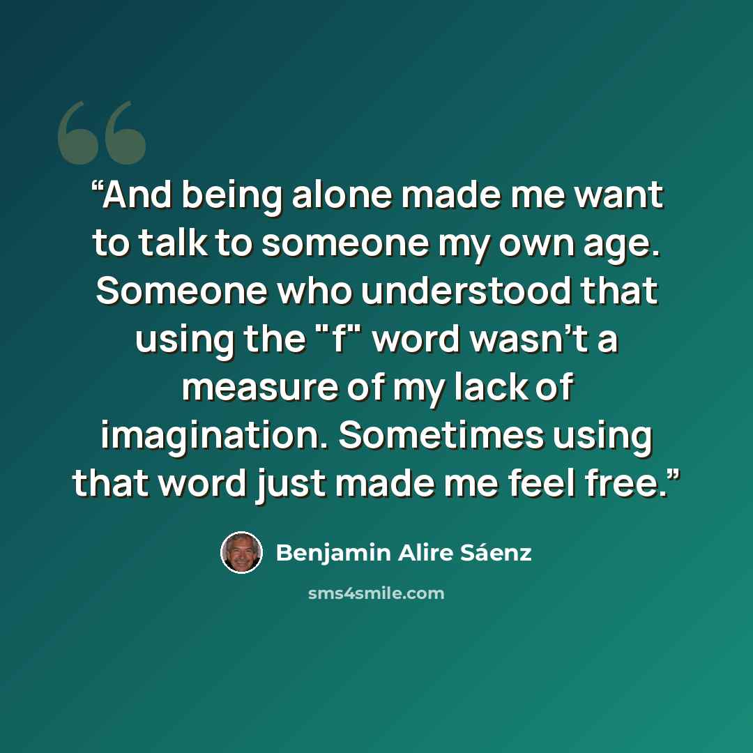 “And being alone made me want to talk to someone my own age. Someone who understood that using the "f" word wasn't a measure of my lack of imagination. Sometimes using that word just made me feel free.” quote by Benjamin Alire Sáenz