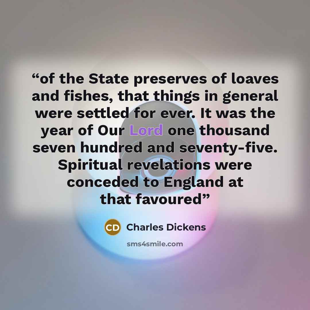 “of the State preserves of loaves and fishes, that things in general were settled for ever. It was the year of Our Lord one thousand seven hundred and seventy-five. Spiritual revelations were conceded to England at that favoured” quote by Charles Dickens