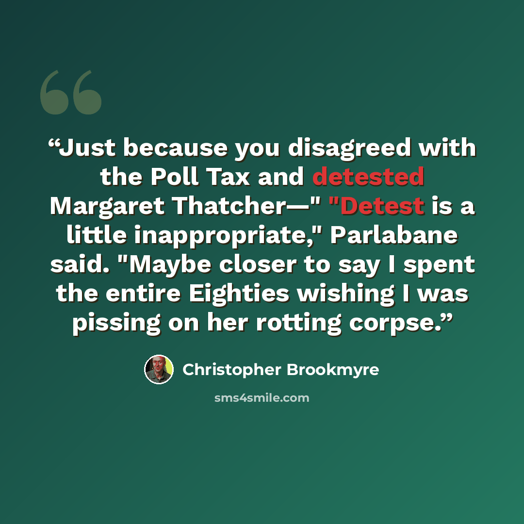 “Just because you disagreed with the Poll Tax and detested Margaret Thatcher—" "Detest is a little inappropriate," Parlabane said. "Maybe closer to say I spent the entire Eighties wishing I was pissing on her rotting corpse.” quote by Christopher Brookmyre