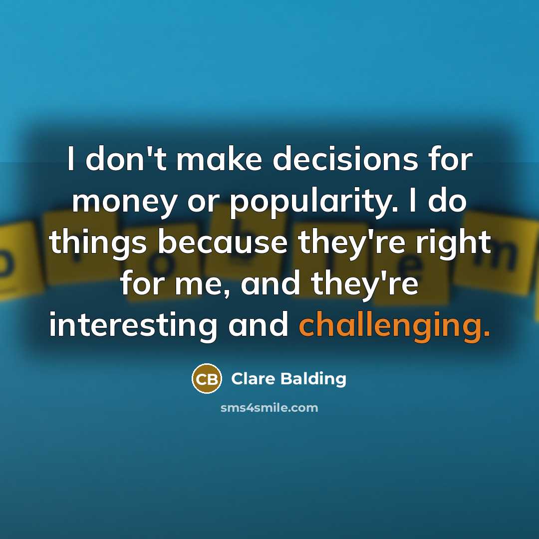 “I don't make decisions for money or popularity. I do things because they're right for me, and they're interesting and challenging.” quote by Clare Balding