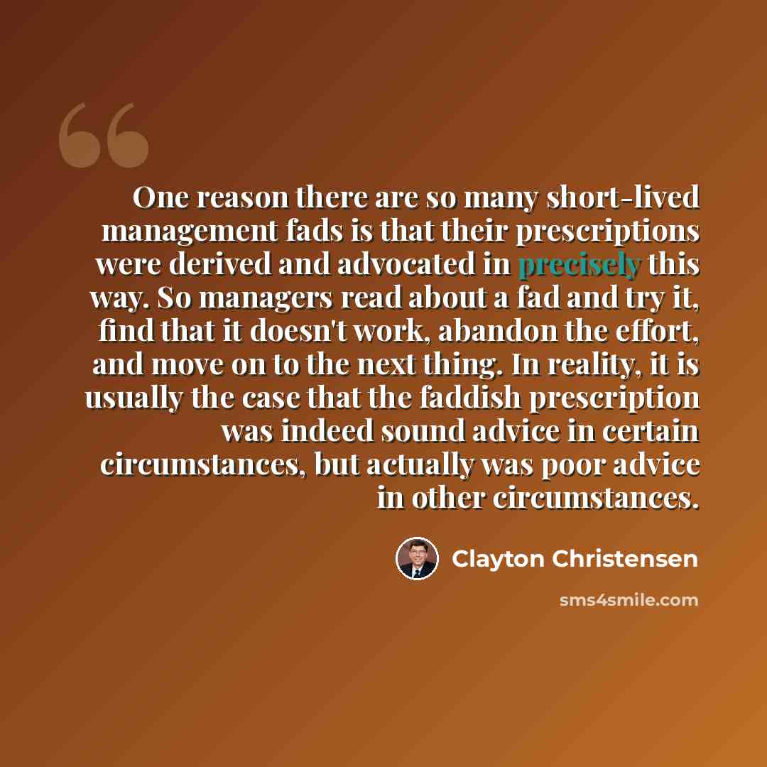 “One reason there are so many short-lived management fads is that their prescriptions were derived and advocated in precisely this way. So managers read about a fad and try it, find that it doesn't work, abandon the effort, and move on to the next thing. In reality, it is usually the case that the…” quote by Clayton Christensen