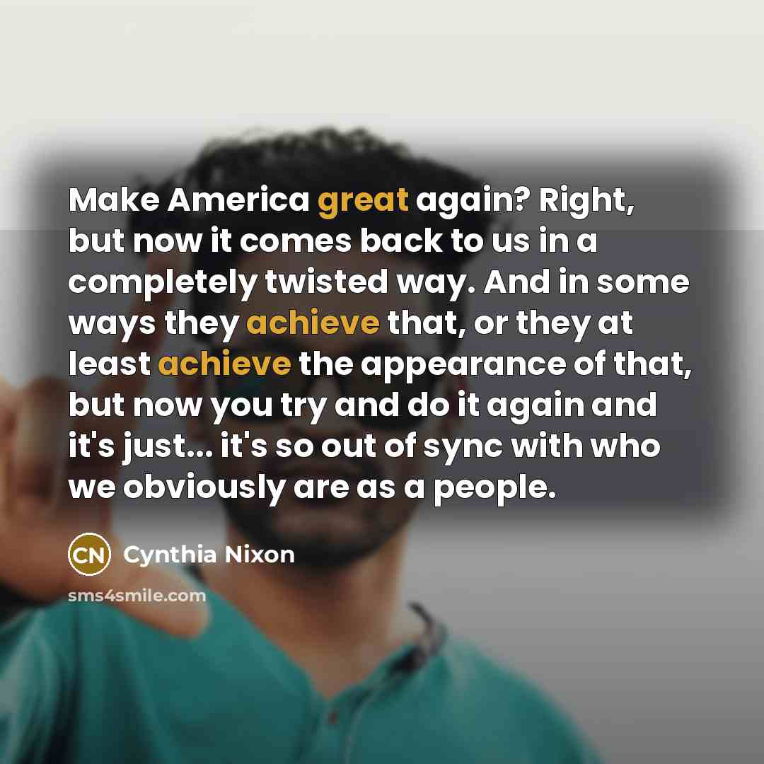 “Make America great again? Right, but now it comes back to us in a completely twisted way. And in some ways they achieve that, or they at least achieve the appearance of that, but now you try and do it again and it's just... it's so out of sync with who we obviously are as a people.” quote by Cynthia Nixon