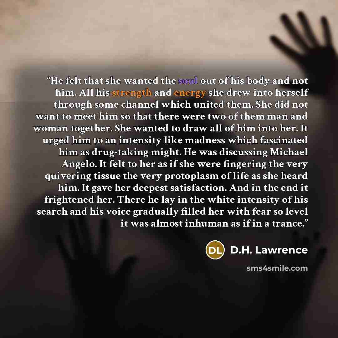 “He felt that she wanted the soul out of his body and not him. All his strength and energy she drew into herself through some channel which united them. She did not want to meet him so that there were two of them man and woman together. She wanted to draw all of him into her. It urged him to an…” quote by D.H. Lawrence