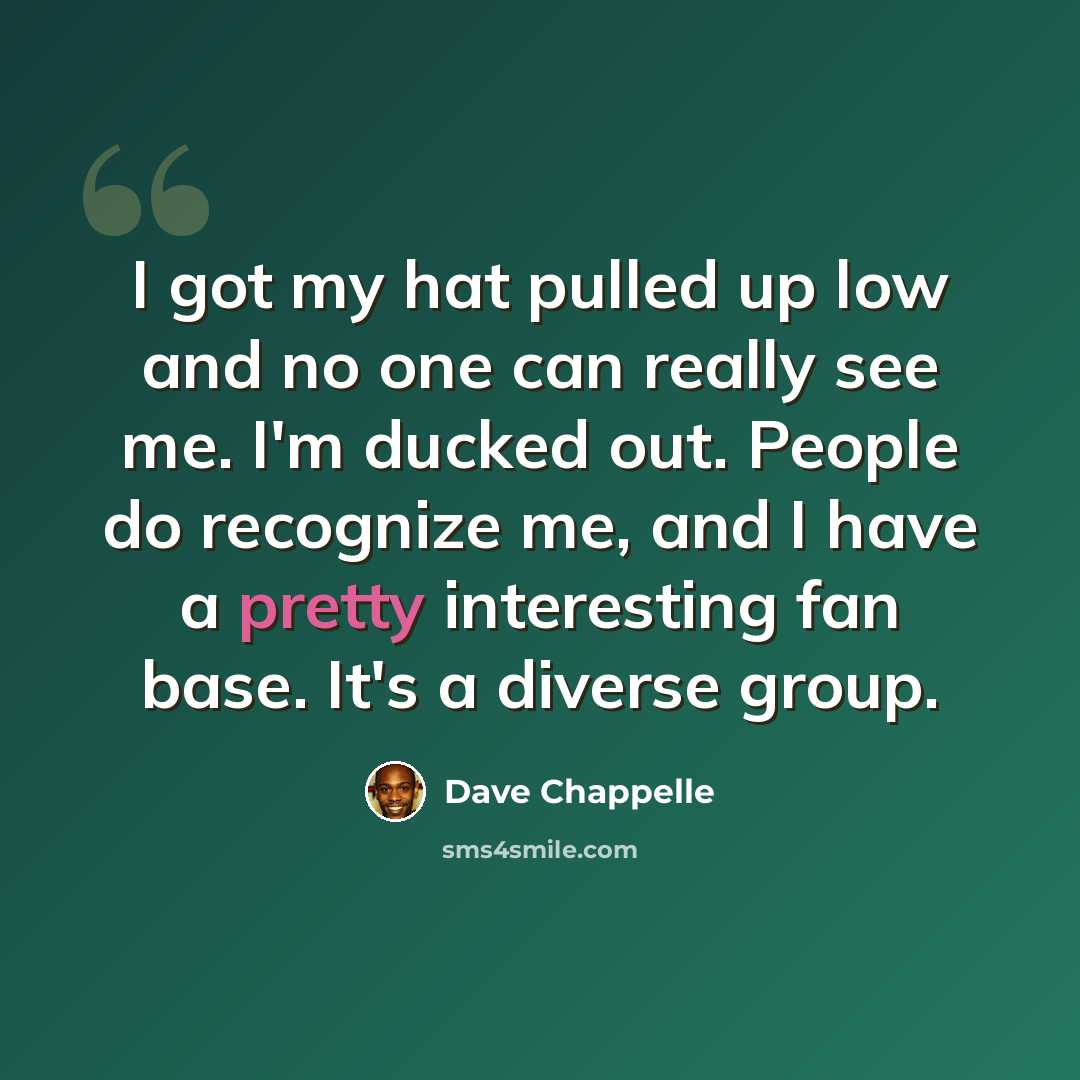 “I got my hat pulled up low and no one can really see me. I'm ducked out. People do recognize me, and I have a pretty interesting fan base. It's a diverse group.” quote by Dave Chappelle