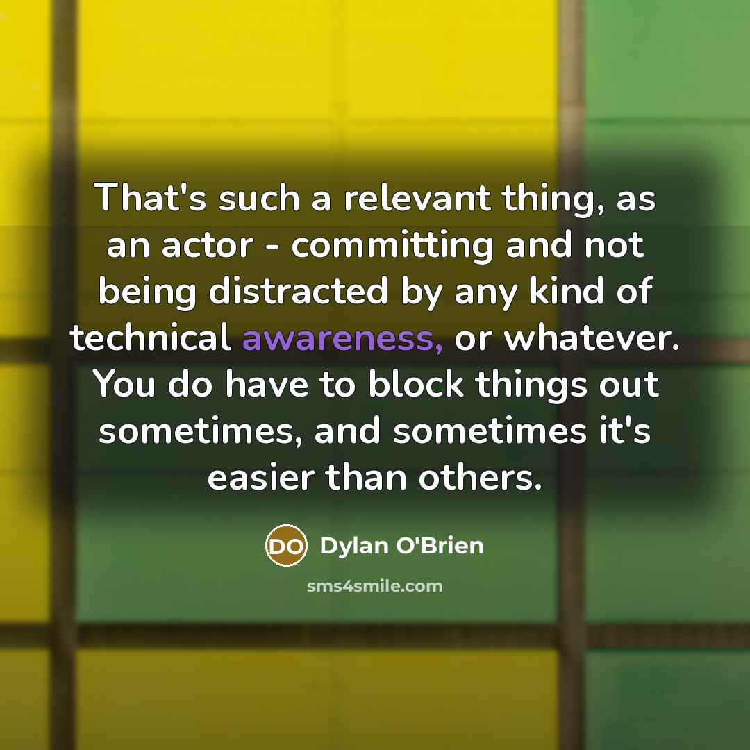 “That's such a relevant thing, as an actor - committing and not being distracted by any kind of technical awareness, or whatever. You do have to block things out sometimes, and sometimes it's easier than others.” quote by Dylan O'Brien