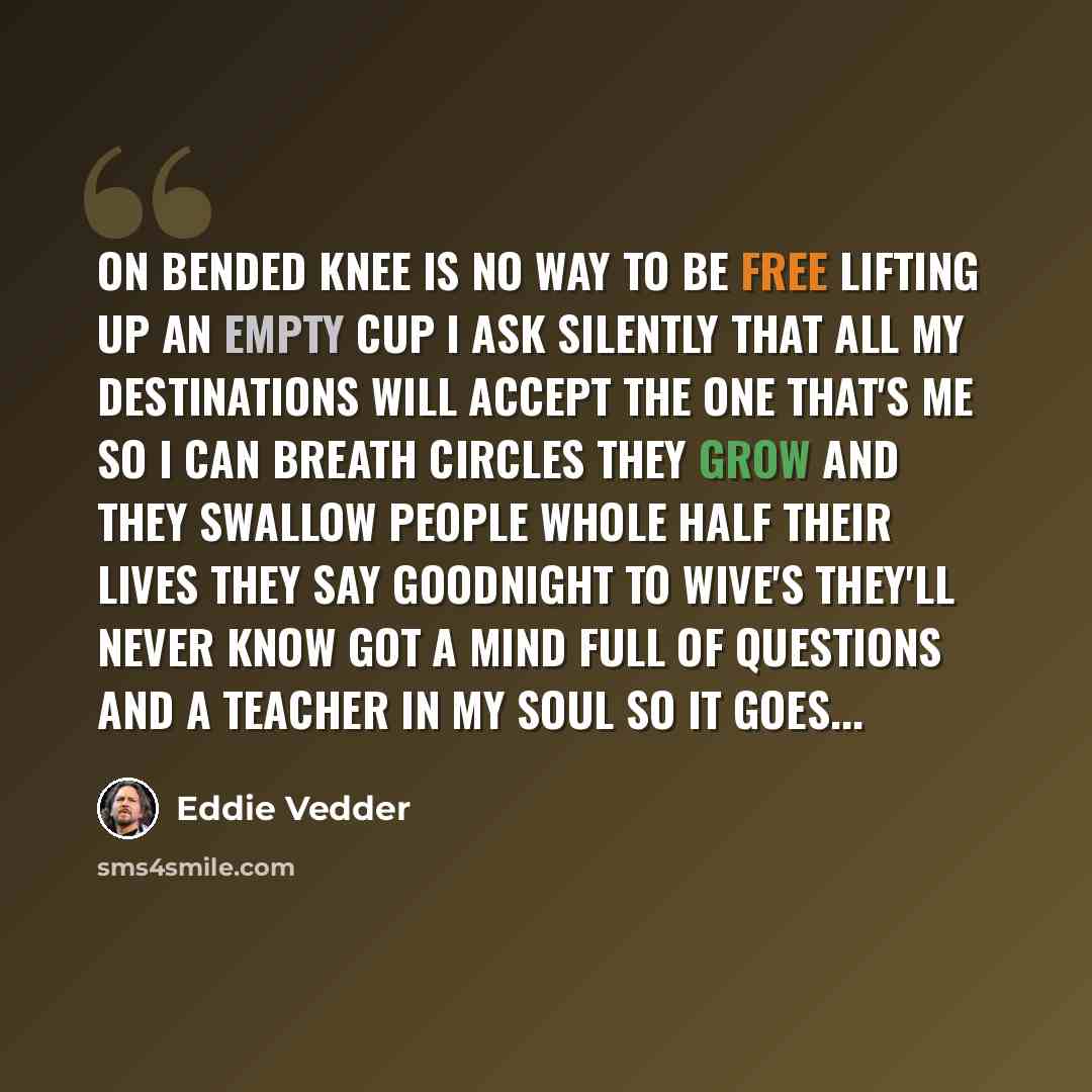 “On bended knee is no way to be free lifting up an empty cup I ask silently that all my destinations will accept the one that's me so I can breath Circles they grow and they swallow people whole half their lives they say goodnight to wive's they'll never know got a mind full of questions and a…” quote by Eddie Vedder