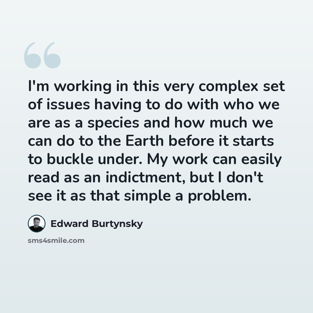 “I'm working in this very complex set of issues having to do with who we are as a species and how much we can do to the Earth before it starts to buckle under. My work can easily read as an indictment, but I don't see it as that simple a problem.” quote by Edward Burtynsky
