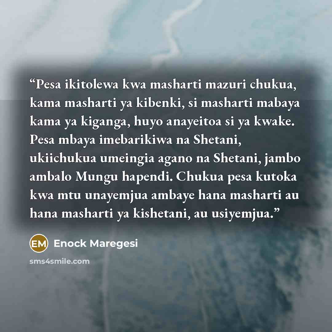“Pesa ikitolewa kwa masharti mazuri chukua, kama masharti ya kibenki, si masharti mabaya kama ya kiganga, huyo anayeitoa si ya kwake. Pesa mbaya imebarikiwa na Shetani, ukiichukua umeingia agano na Shetani, jambo ambalo Mungu hapendi. Chukua pesa kutoka kwa mtu unayemjua ambaye hana masharti au…” quote by Enock Maregesi
