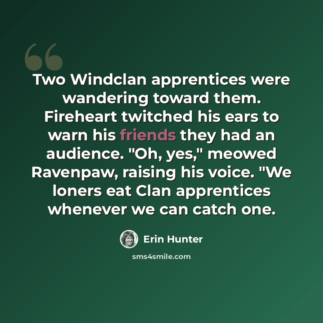 “Two Windclan apprentices were wandering toward them. Fireheart twitched his ears to warn his friends they had an audience. "Oh, yes," meowed Ravenpaw, raising his voice. "We loners eat Clan apprentices whenever we can catch one.” quote by Erin Hunter
