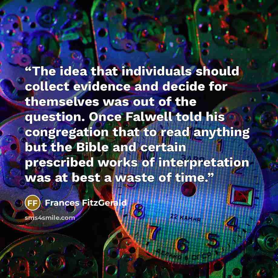 “The idea that individuals should collect evidence and decide for themselves was out of the question. Once Falwell told his congregation that to read anything but the Bible and certain prescribed works of interpretation was at best a waste of time.” quote by Frances FitzGerald