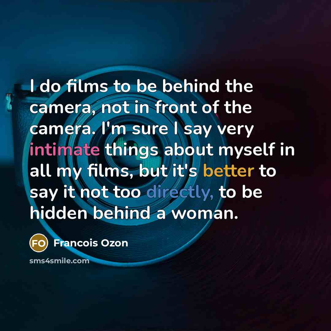 “I do films to be behind the camera, not in front of the camera. I'm sure I say very intimate things about myself in all my films, but it's better to say it not too directly, to be hidden behind a woman.” quote by Francois Ozon
