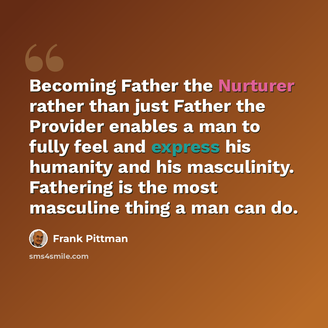 “Becoming Father the Nurturer rather than just Father the Provider enables a man to fully feel and express his humanity and his masculinity. Fathering is the most masculine thing a man can do.” quote by Frank Pittman