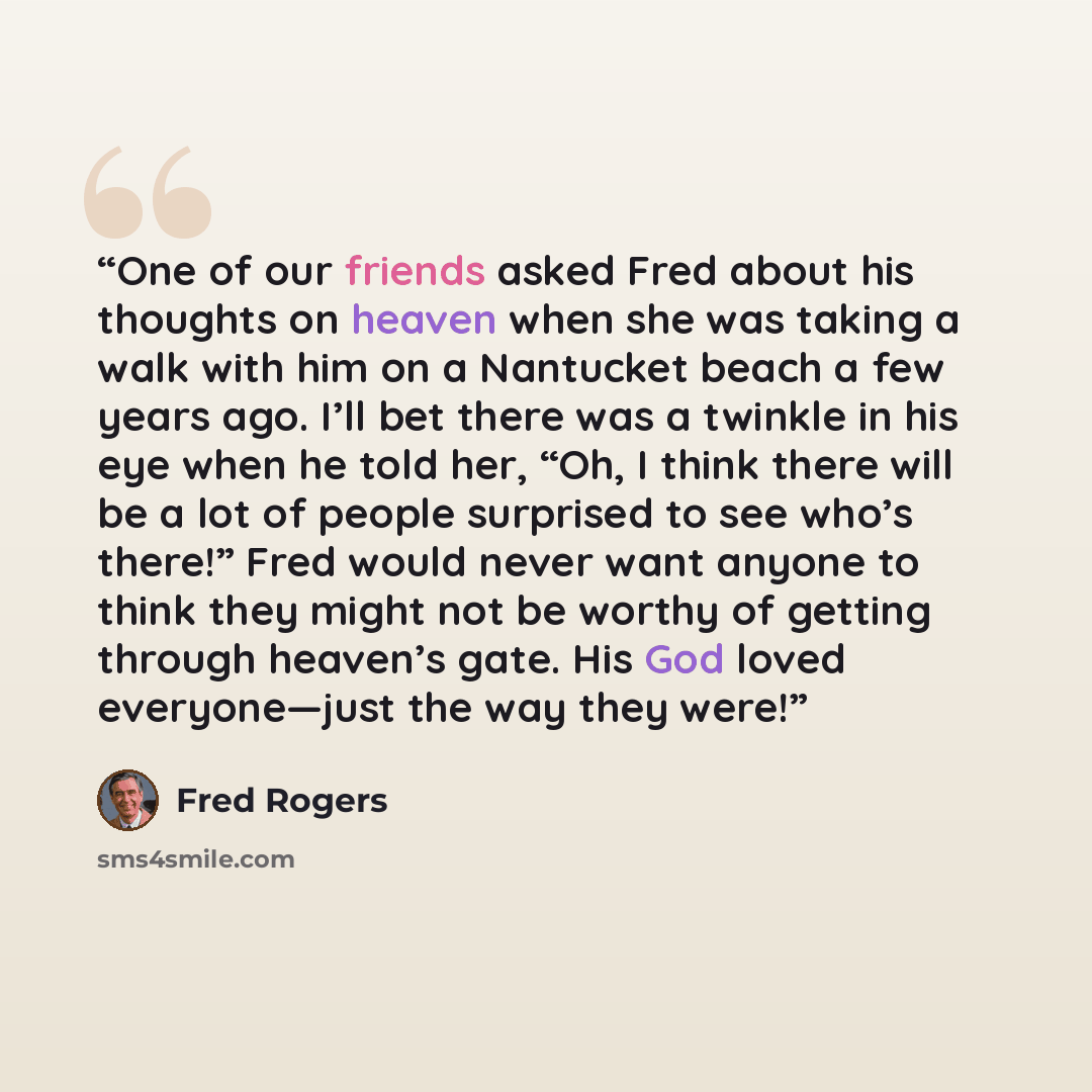 “One of our friends asked Fred about his thoughts on heaven when she was taking a walk with him on a Nantucket beach a few years ago. I’ll bet there was a twinkle in his eye when he told her, “Oh, I think there will be a lot of people surprised to see who’s there!” Fred would never want anyone to…” quote by Fred Rogers