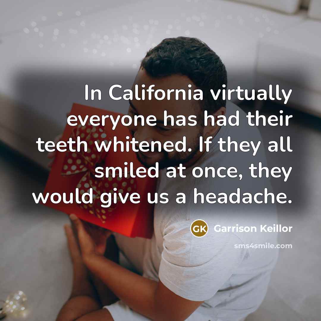 “In California virtually everyone has had their teeth whitened. If they all smiled at once, they would give us a headache.” quote by Garrison Keillor