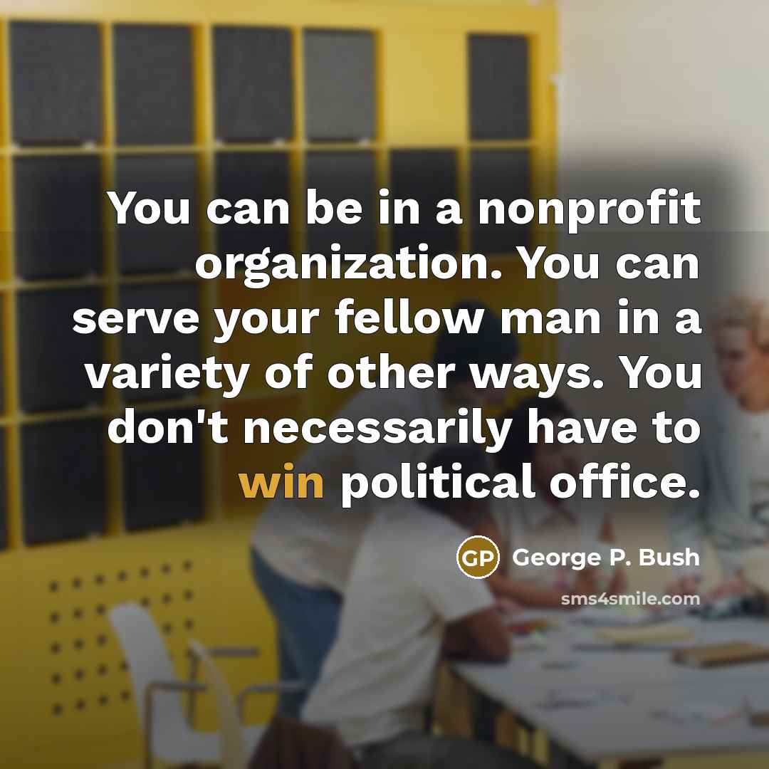 “You can be in a nonprofit organization. You can serve your fellow man in a variety of other ways. You don't necessarily have to win political office.” quote by George P. Bush