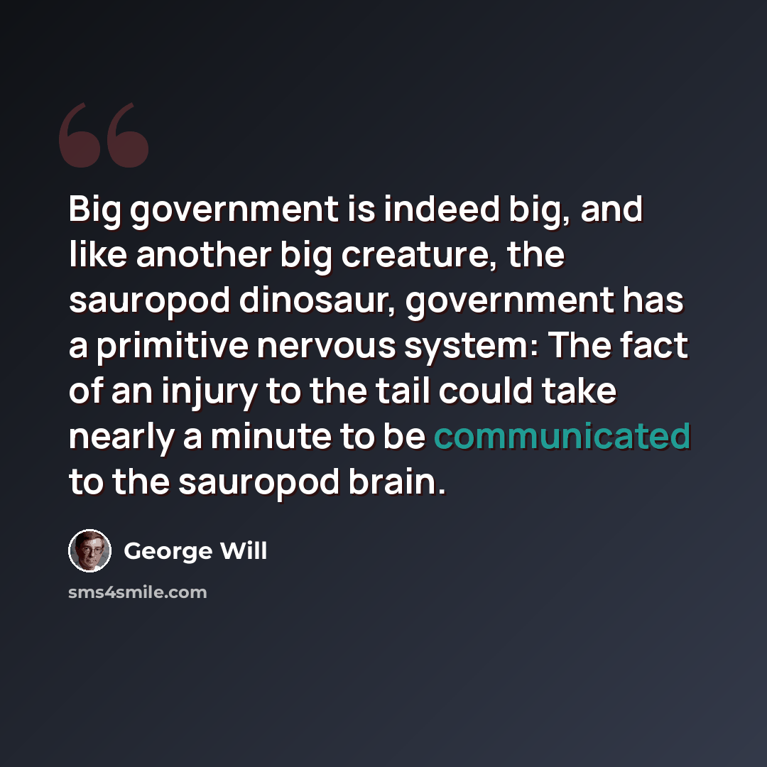 “Big government is indeed big, and like another big creature, the sauropod dinosaur, government has a primitive nervous system: The fact of an injury to the tail could take nearly a minute to be communicated to the sauropod brain.” quote by George Will