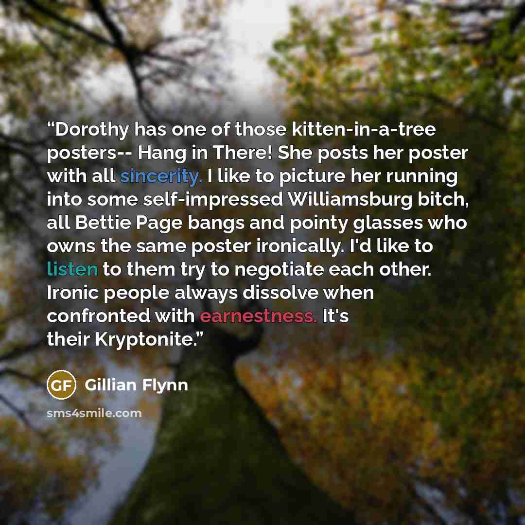 “Dorothy has one of those kitten-in-a-tree posters-- Hang in There! She posts her poster with all sincerity. I like to picture her running into some self-impressed Williamsburg bitch, all Bettie Page bangs and pointy glasses who owns the same poster ironically. I'd like to listen to them try to…” quote by Gillian Flynn