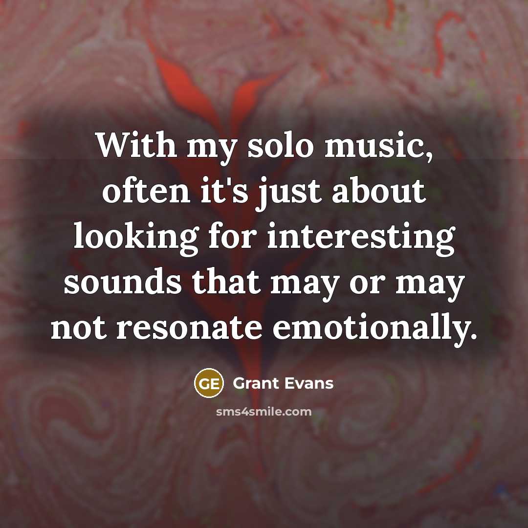 “With my solo music, often it's just about looking for interesting sounds that may or may not resonate emotionally.” quote by Grant Evans