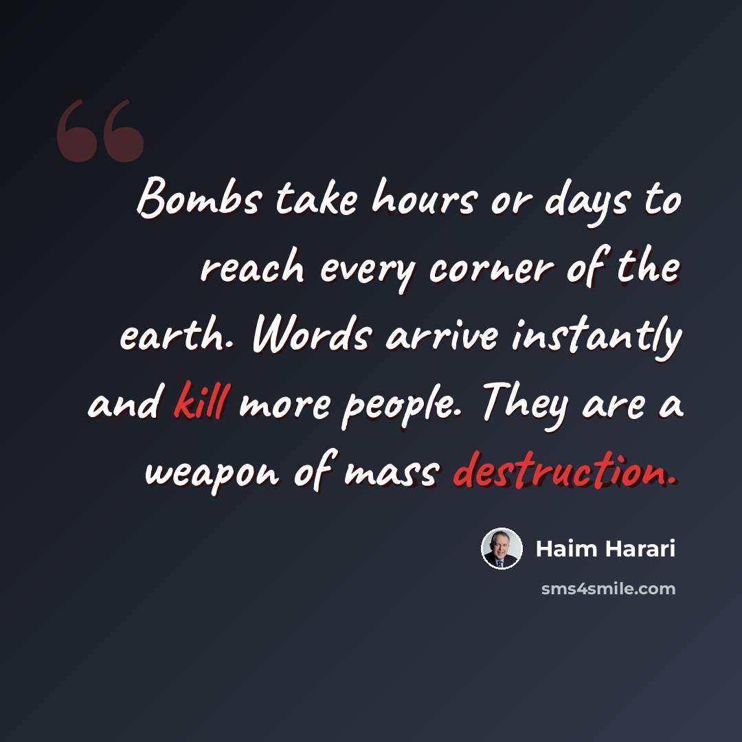“Bombs take hours or days to reach every corner of the earth. Words arrive instantly and kill more people. They are a weapon of mass destruction.” quote by Haim Harari