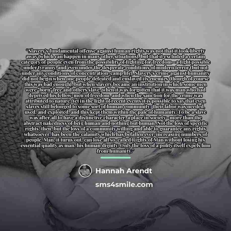 “Slavery's fundamental offense against human rights was not that it took liberty away (which can happen in many other situations), but that it excluded a certain category of people even from the possibility of fighting for freedom—a fight possible under tyranny, and even under the desperate…” quote by Hannah Arendt