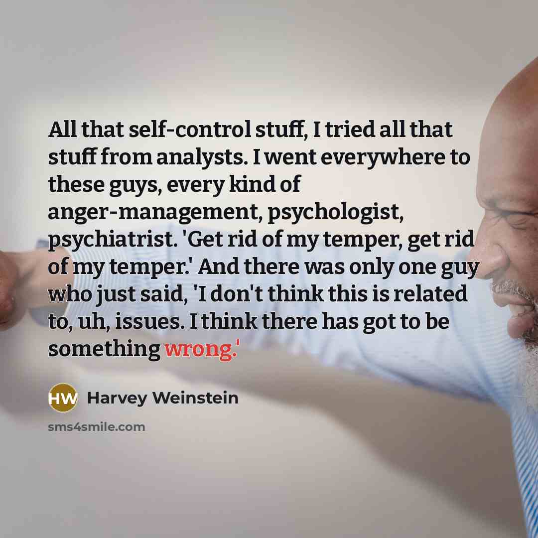 “All that self-control stuff, I tried all that stuff from analysts. I went everywhere to these guys, every kind of anger-management, psychologist, psychiatrist. 'Get rid of my temper, get rid of my temper.' And there was only one guy who just said, 'I don't think this is related to, uh, issues. I…” quote by Harvey Weinstein