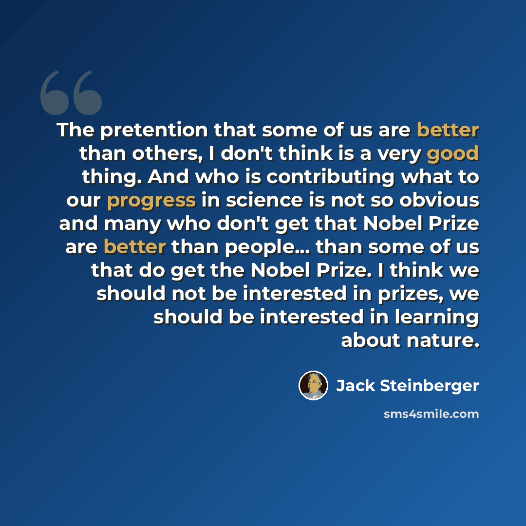 “The pretention that some of us are better than others, I don't think is a very good thing. And who is contributing what to our progress in science is not so obvious and many who don't get that Nobel Prize are better than people... than some of us that do get the Nobel Prize. I think we should not…” quote by Jack Steinberger
