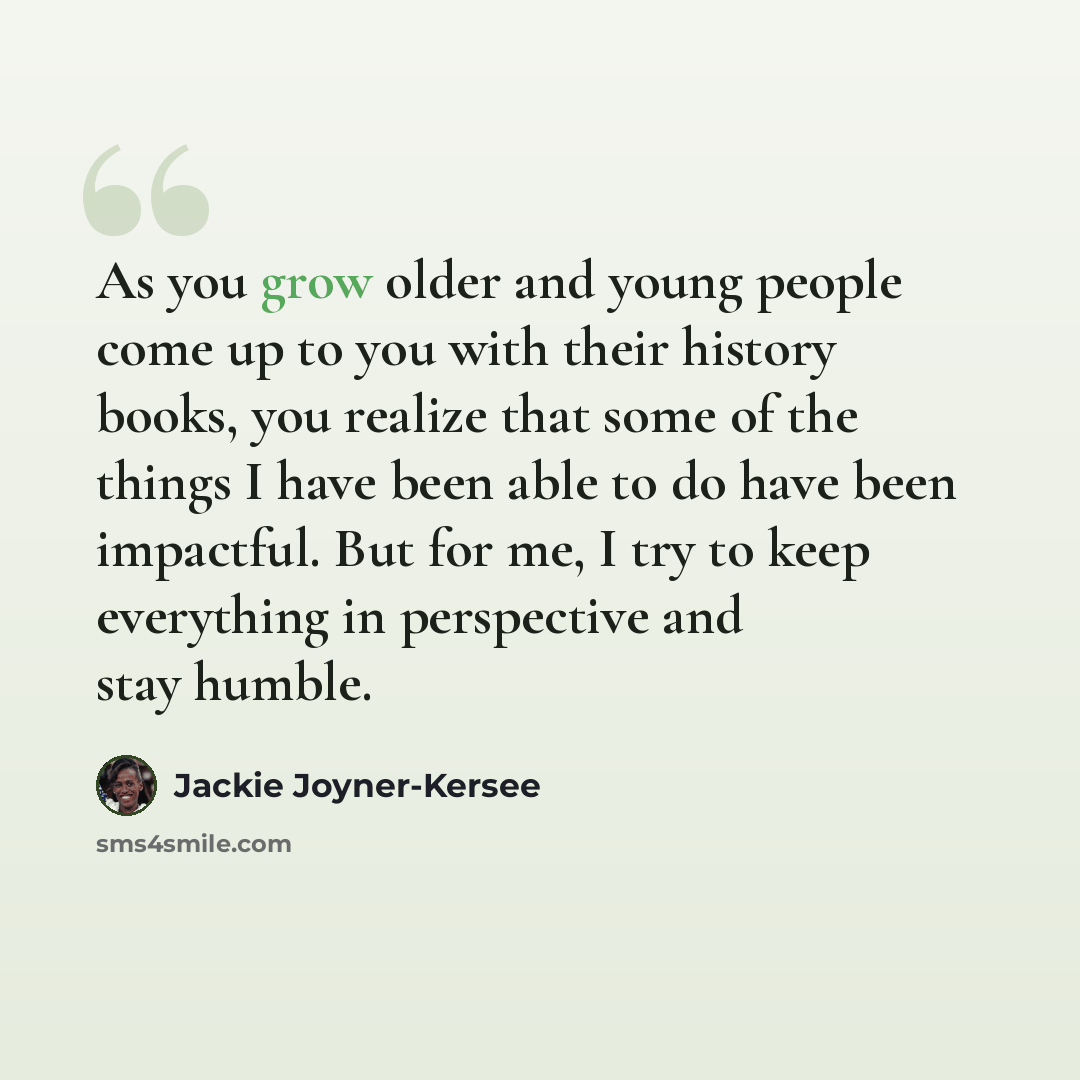 “As you grow older and young people come up to you with their history books, you realize that some of the things I have been able to do have been impactful. But for me, I try to keep everything in perspective and stay humble.” quote by Jackie Joyner-Kersee