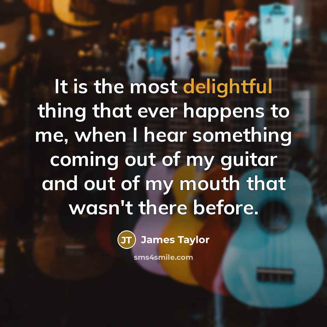 “It is the most delightful thing that ever happens to me, when I hear something coming out of my guitar and out of my mouth that wasn't there before.” quote by James Taylor