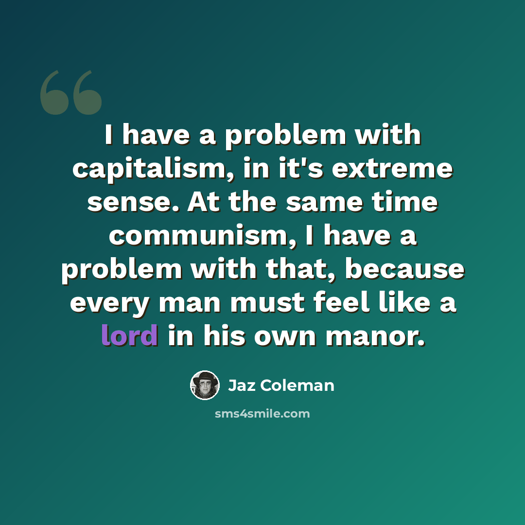 “I have a problem with capitalism, in it's extreme sense. At the same time communism, I have a problem with that, because every man must feel like a lord in his own manor.” quote by Jaz Coleman