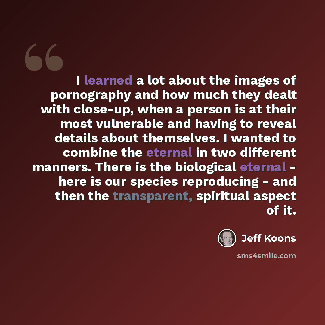 “I learned a lot about the images of pornography and how much they dealt with close-up, when a person is at their most vulnerable and having to reveal details about themselves. I wanted to combine the eternal in two different manners. There is the biological eternal - here is our species…” quote by Jeff Koons