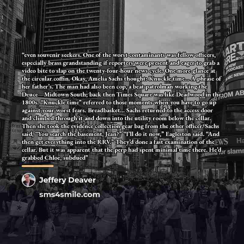 “even souvenir seekers. One of the worst contaminants was fellow officers, especially brass grandstanding if reporters were present and eager to grab a video bite to slap on the twenty-four-hour news cycle. One more glance at the circular coffin. Okay, Amelia Sachs thought: Knuckle time… A phrase…” quote by Jeffery Deaver