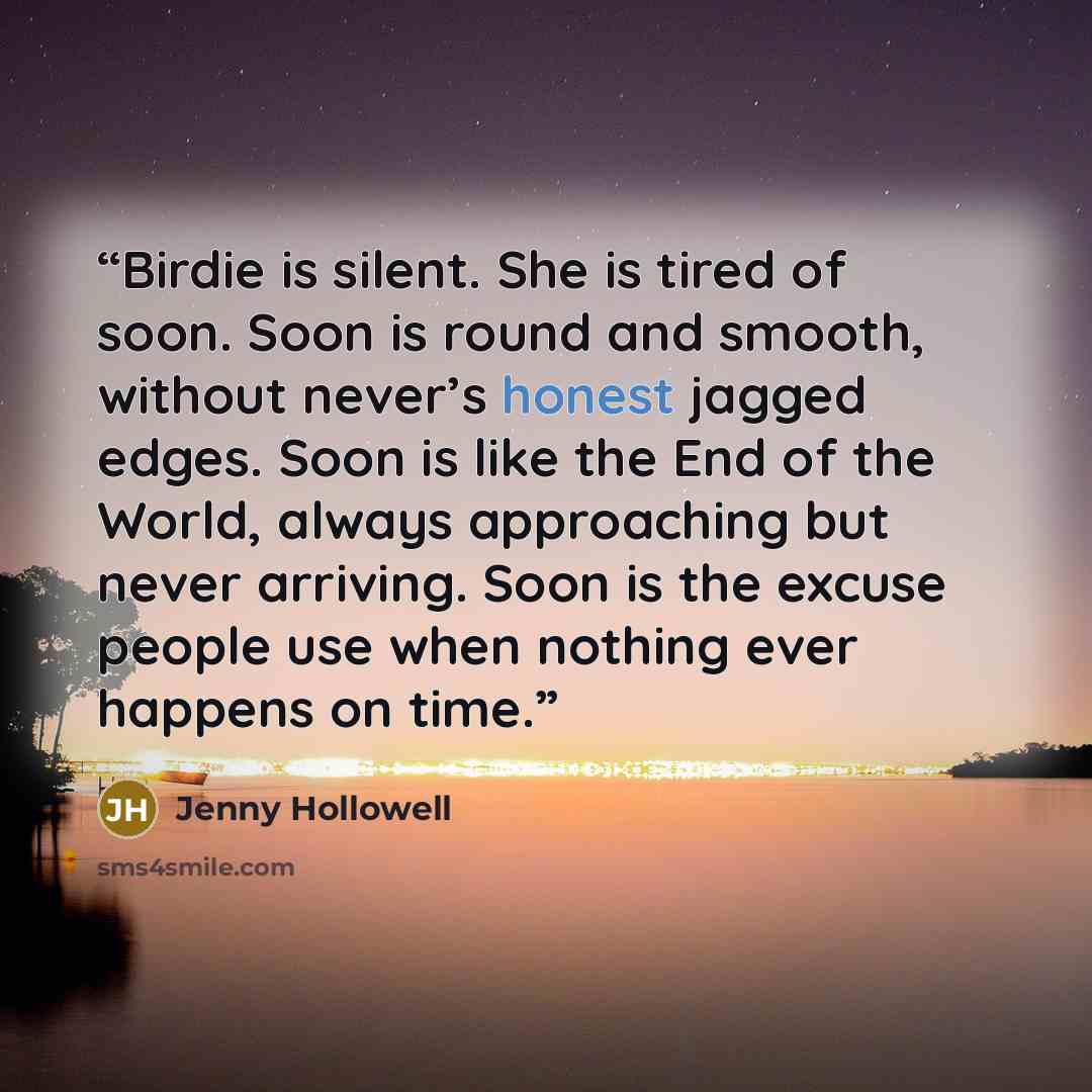 “Birdie is silent. She is tired of soon. Soon is round and smooth, without never’s honest jagged edges. Soon is like the End of the World, always approaching but never arriving. Soon is the excuse people use when nothing ever happens on time.” quote by Jenny Hollowell
