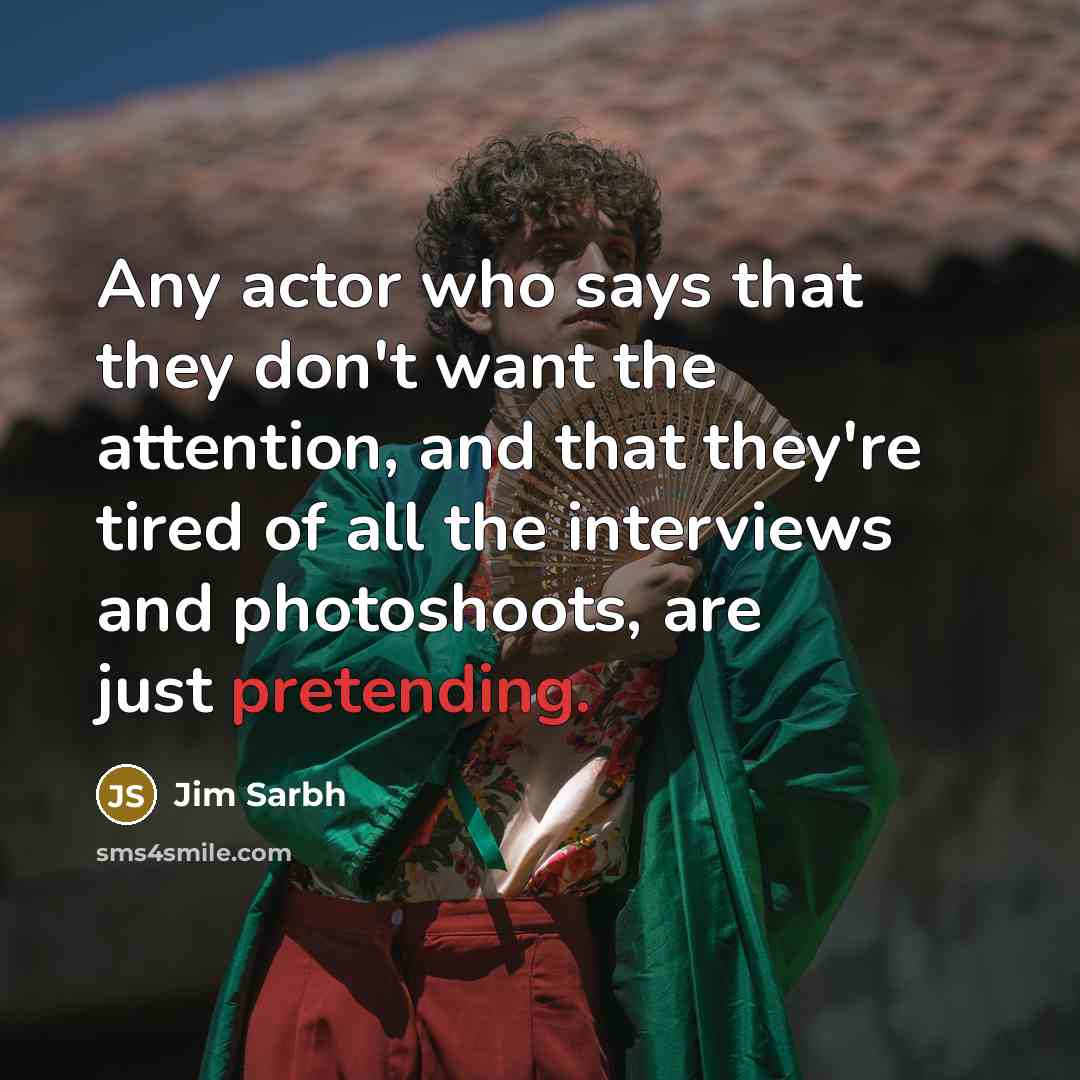 “Any actor who says that they don't want the attention, and that they're tired of all the interviews and photoshoots, are just pretending.” quote by Jim Sarbh