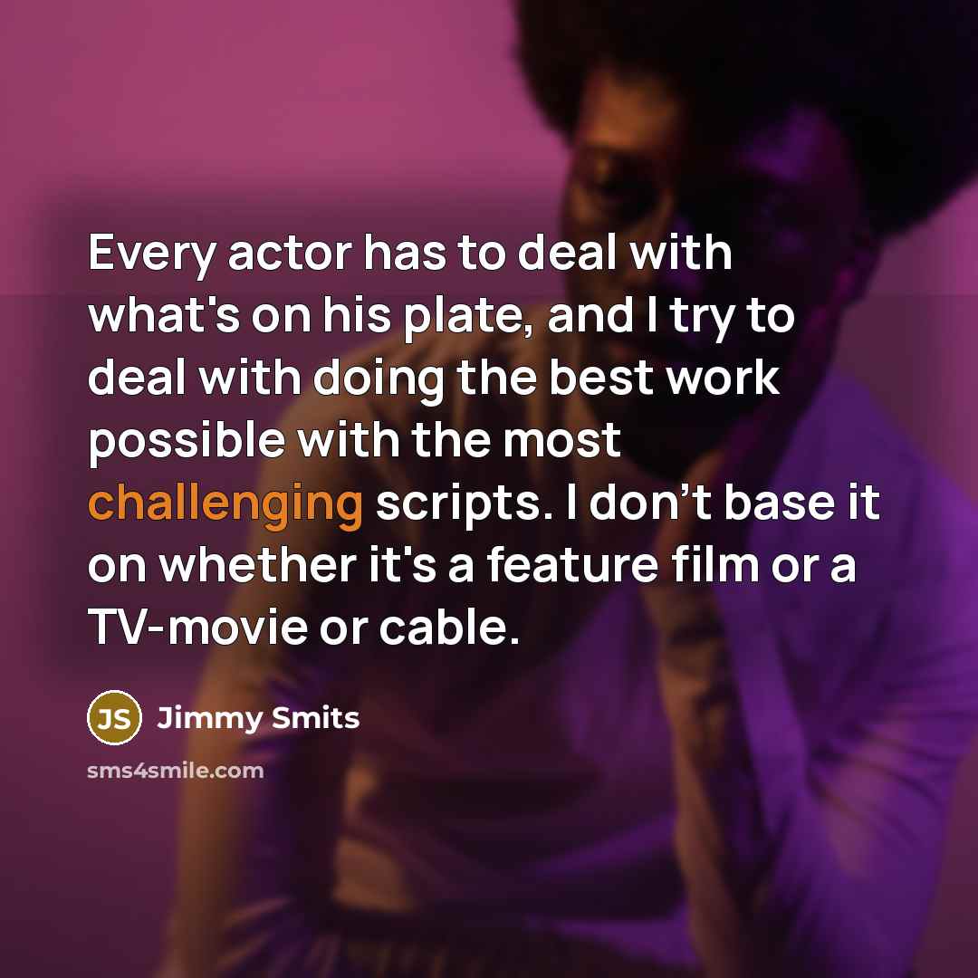 “Every actor has to deal with what's on his plate, and I try to deal with doing the best work possible with the most challenging scripts. I don't base it on whether it's a feature film or a TV-movie or cable.” quote by Jimmy Smits