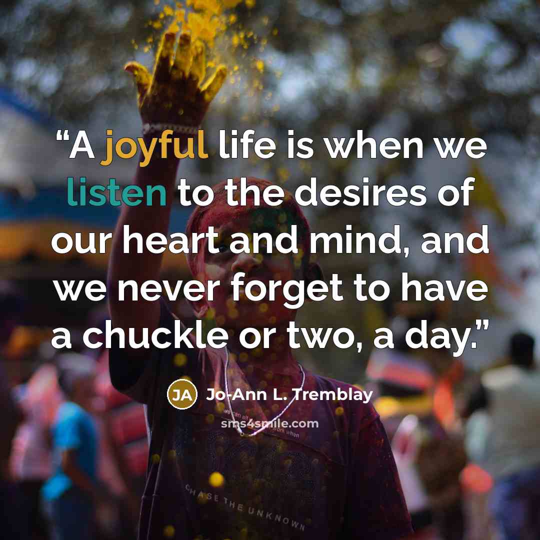 “A joyful life is when we listen to the desires of our heart and mind, and we never forget to have a chuckle or two, a day.” quote by Jo-Ann L. Tremblay