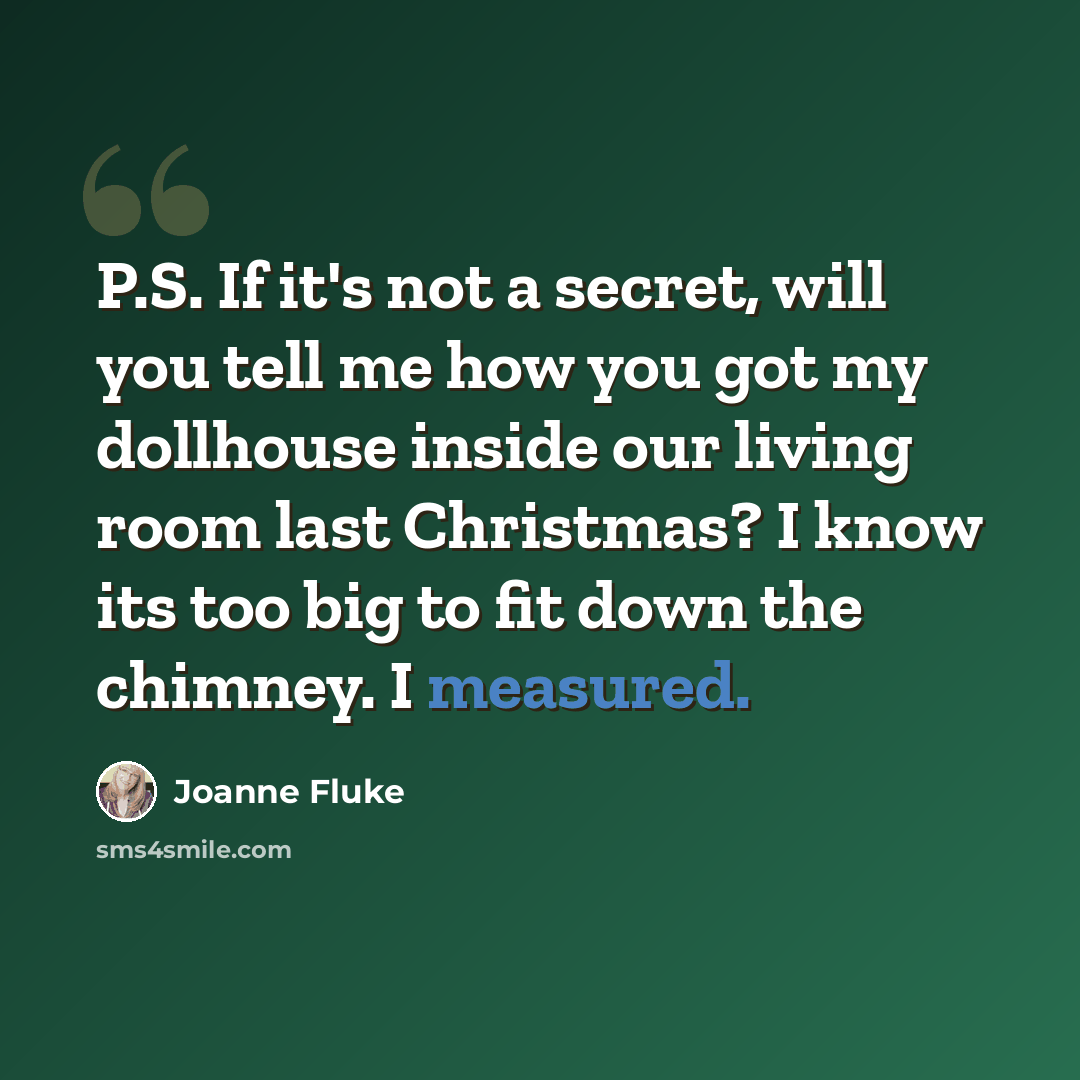 “P.S. If it's not a secret, will you tell me how you got my dollhouse inside our living room last Christmas? I know its too big to fit down the chimney. I measured.” quote by Joanne Fluke