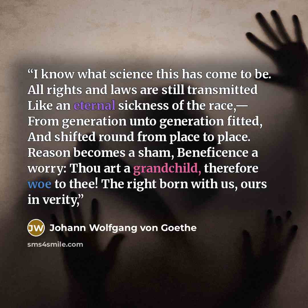 “I know what science this has come to be. All rights and laws are still transmitted Like an eternal sickness of the race,— From generation unto generation fitted, And shifted round from place to place. Reason becomes a sham, Beneficence a worry: Thou art a grandchild, therefore woe to thee! The…” quote by Johann Wolfgang von Goethe