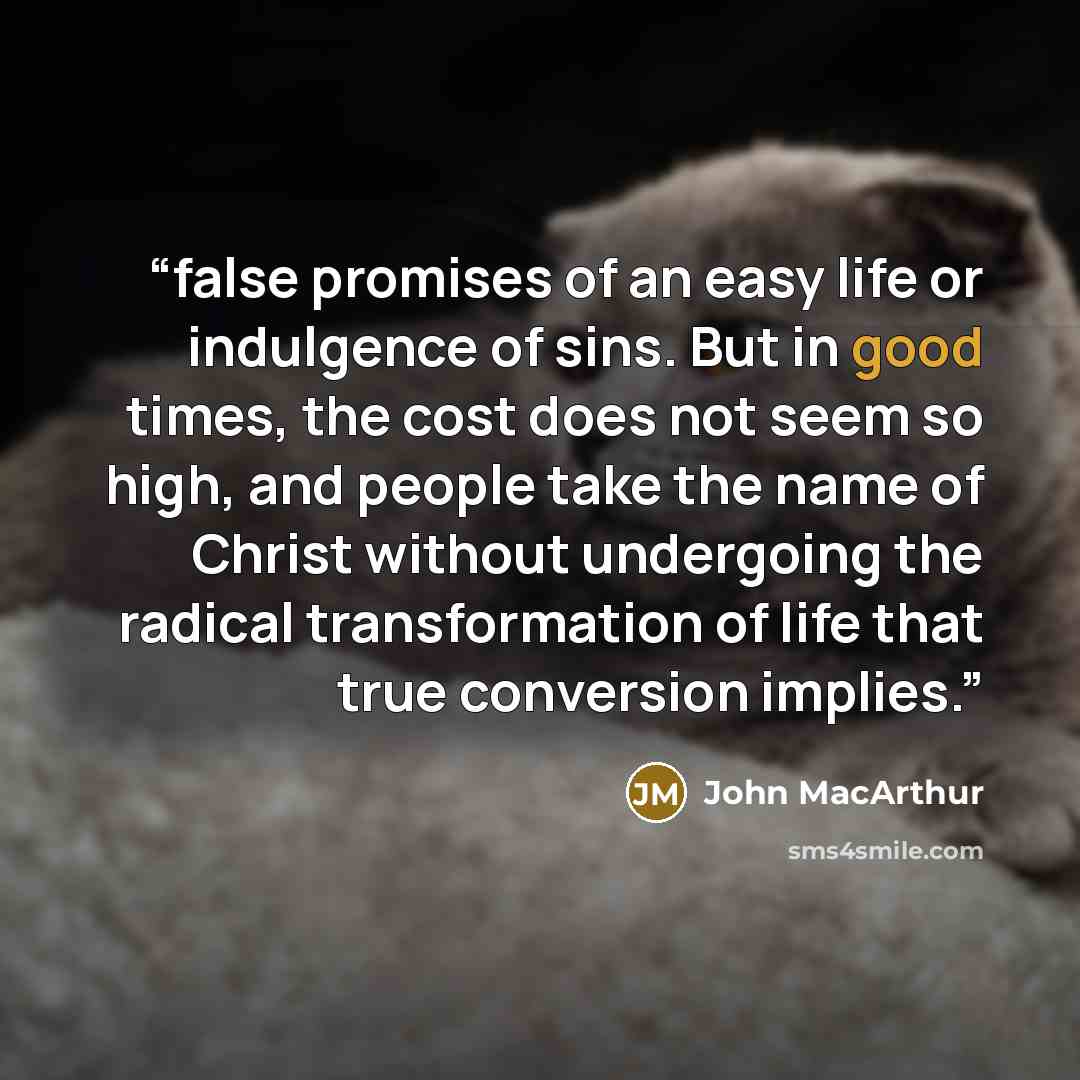 “false promises of an easy life or indulgence of sins. But in good times, the cost does not seem so high, and people take the name of Christ without undergoing the radical transformation of life that true conversion implies.” quote by John MacArthur