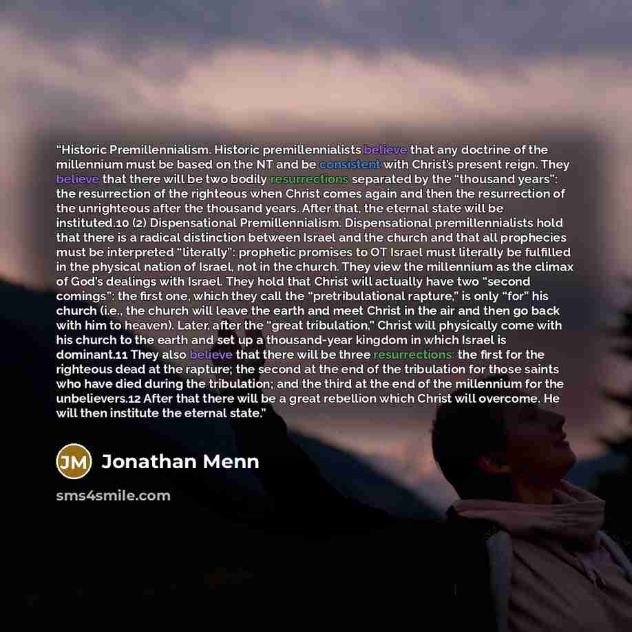 “Historic Premillennialism. Historic premillennialists believe that any doctrine of the millennium must be based on the NT and be consistent with Christ’s present reign. They believe that there will be two bodily resurrections separated by the “thousand years”: the resurrection of the righteous…” quote by Jonathan Menn