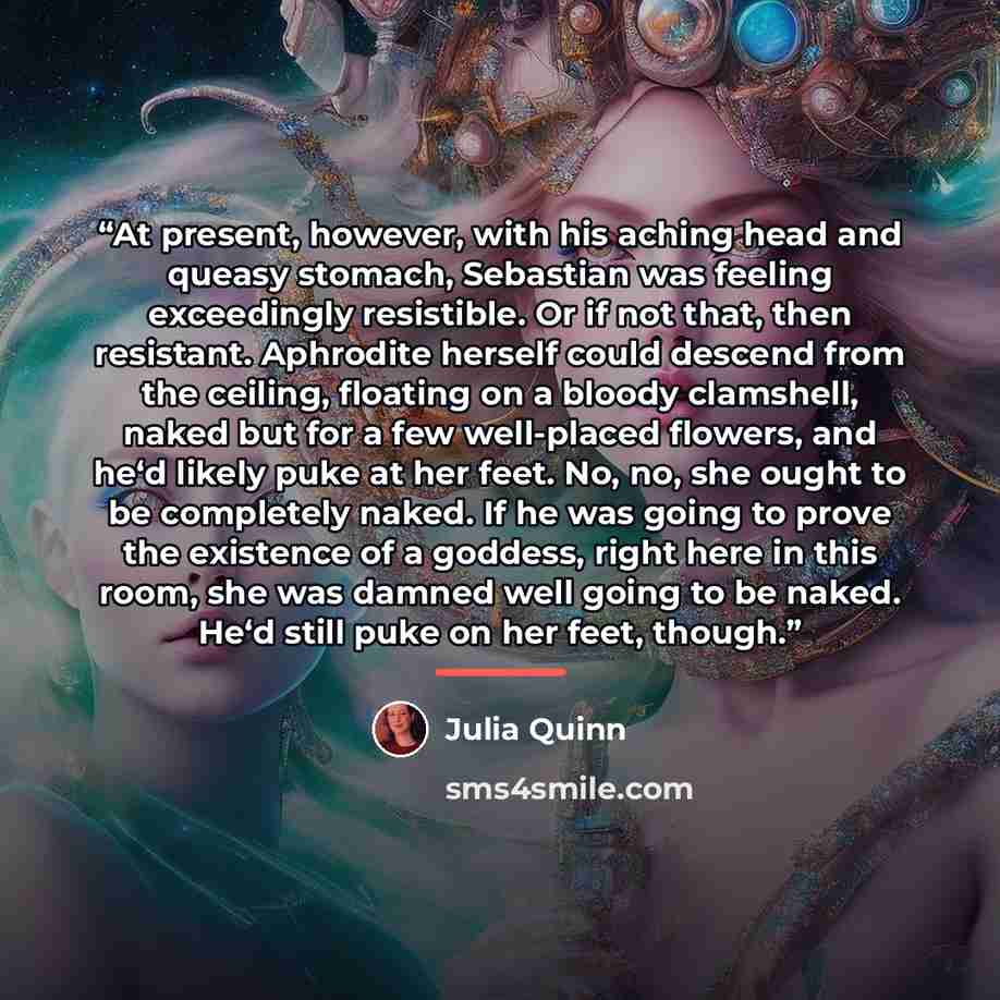 “At present, however, with his aching head and queasy stomach, Sebastian was feeling exceedingly resistible. Or if not that, then resistant. Aphrodite herself could descend from the ceiling, floating on a bloody clamshell, naked but for a few well-placed flowers, and he‘d likely puke at her feet…” quote by Julia Quinn