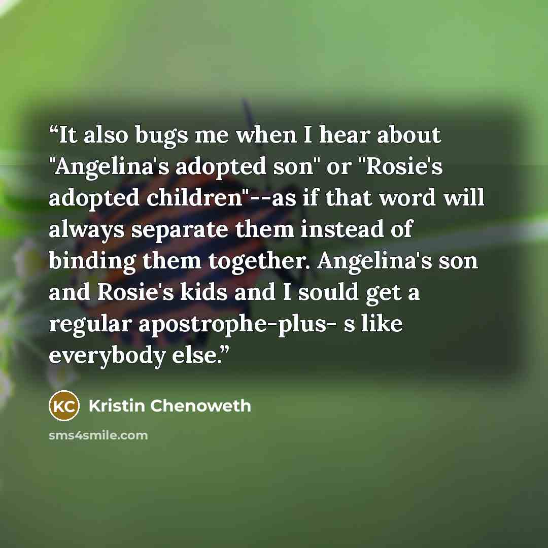 “It also bugs me when I hear about "Angelina's adopted son" or "Rosie's adopted children"--as if that word will always separate them instead of binding them together. Angelina's son and Rosie's kids and I sould get a regular apostrophe-plus- s like everybody else.” quote by Kristin Chenoweth