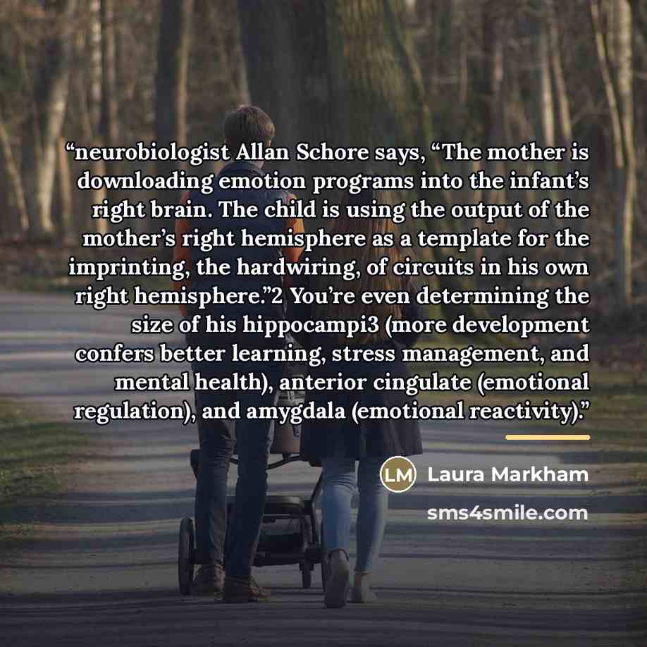 “neurobiologist Allan Schore says, “The mother is downloading emotion programs into the infant’s right brain. The child is using the output of the mother’s right hemisphere as a template for the imprinting, the hardwiring, of circuits in his own right hemisphere.”2 You’re even determining the size…” quote by Laura Markham