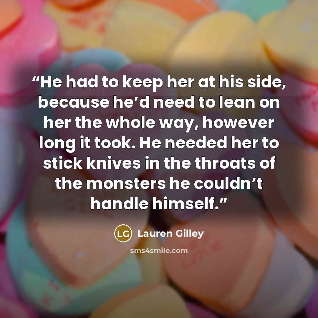 “He had to keep her at his side, because he’d need to lean on her the whole way, however long it took. He needed her to stick knives in the throats of the monsters he couldn’t handle himself.” quote by Lauren Gilley