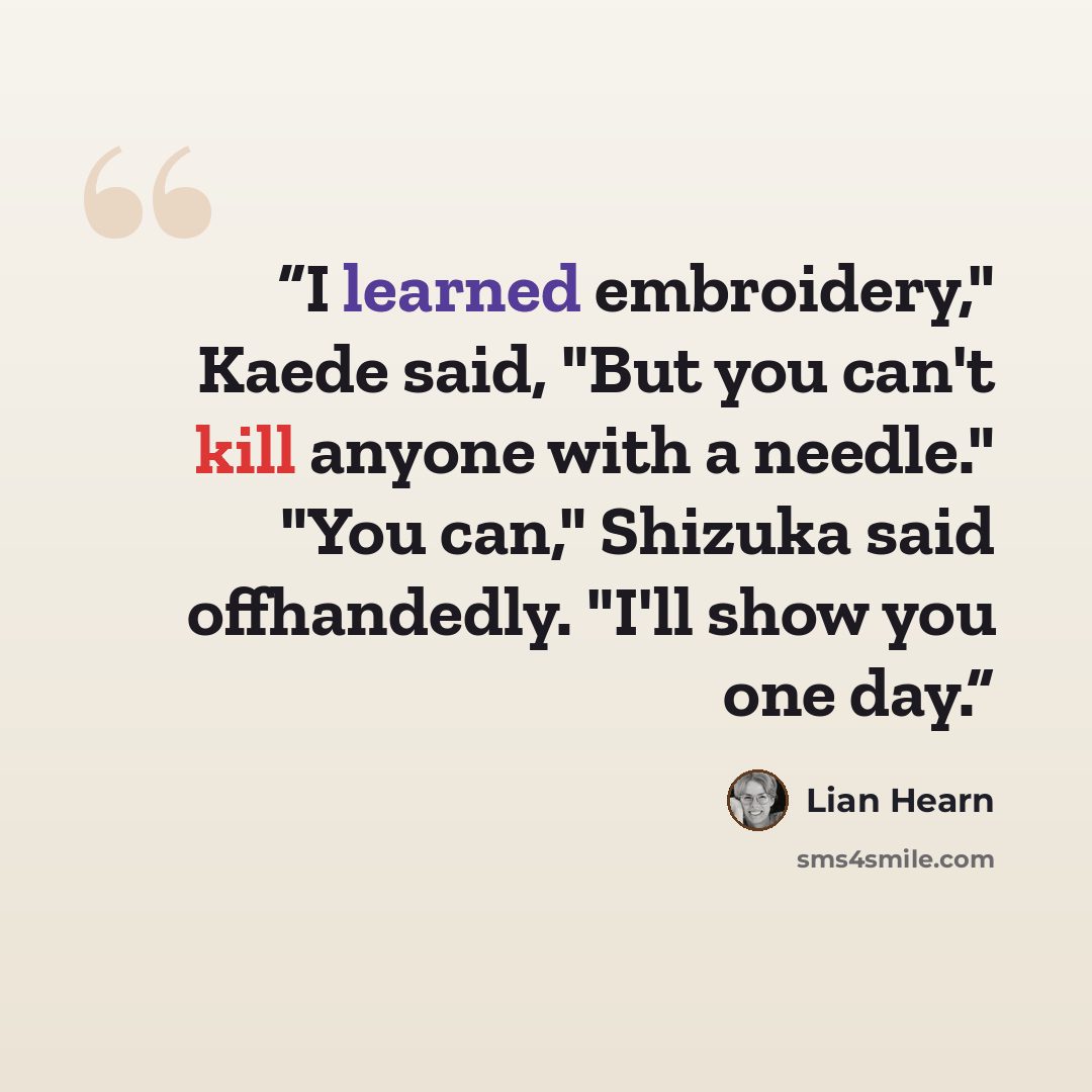 “I learned embroidery," Kaede said, "But you can't kill anyone with a needle." "You can," Shizuka said offhandedly. "I'll show you one day.” quote by Lian Hearn