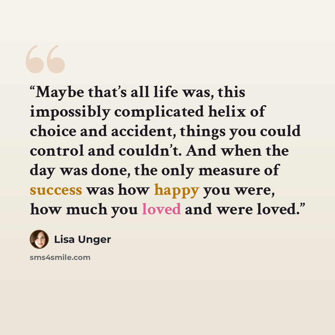 “Maybe that’s all life was, this impossibly complicated helix of choice and accident, things you could control and couldn’t. And when the day was done, the only measure of success was how happy you were, how much you loved and were loved.” quote by Lisa Unger