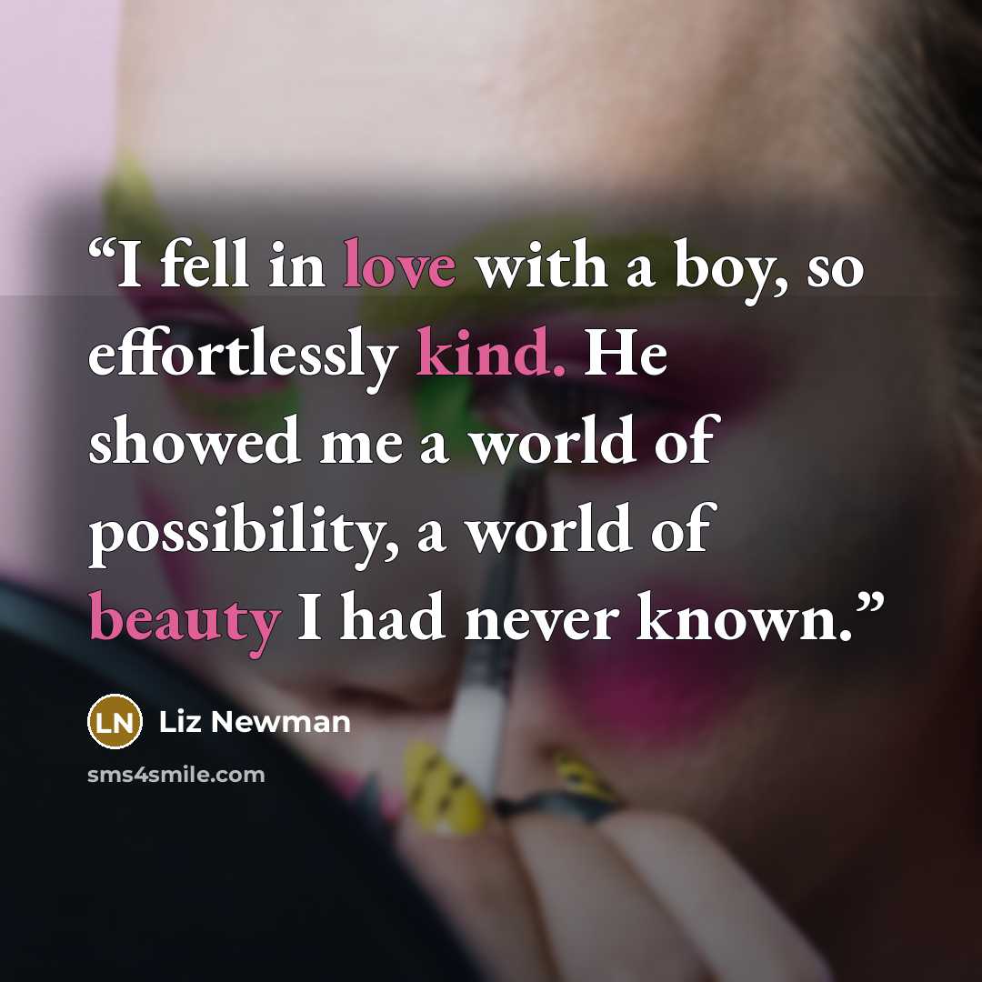 “I fell in love with a boy, so effortlessly kind. He showed me a world of possibility, a world of beauty I had never known.” quote by Liz Newman