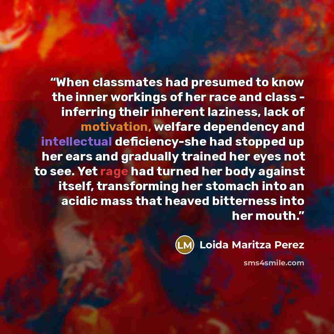 “When classmates had presumed to know the inner workings of her race and class - inferring their inherent laziness, lack of motivation, welfare dependency and intellectual deficiency-she had stopped up her ears and gradually trained her eyes not to see. Yet rage had turned her body against itself…” quote by Loida Maritza Perez