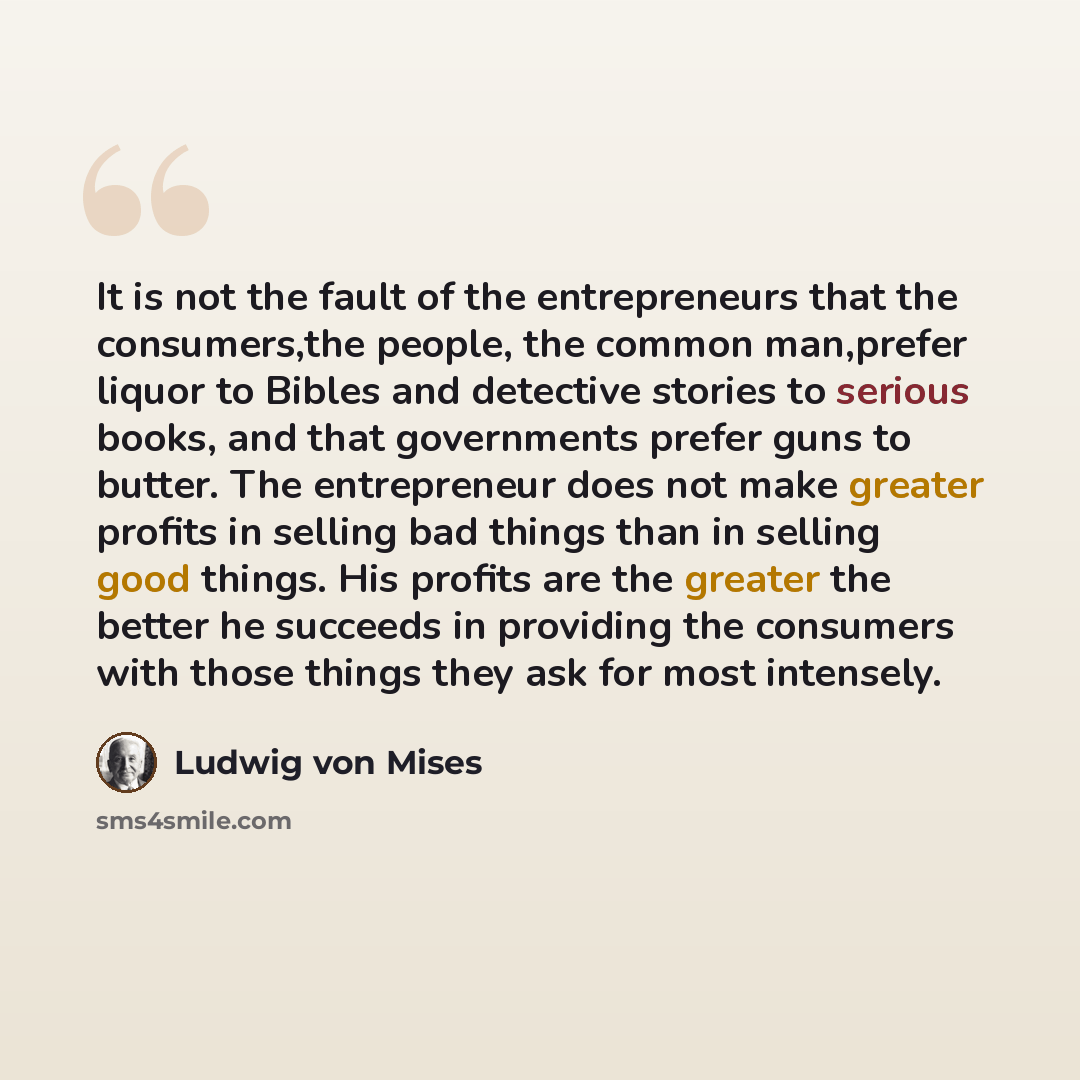 “It is not the fault of the entrepreneurs that the consumers,the people, the common man,prefer liquor to Bibles and detective stories to serious books, and that governments prefer guns to butter. The entrepreneur does not make greater profits in selling bad things than in selling good things. His…” quote by Ludwig von Mises