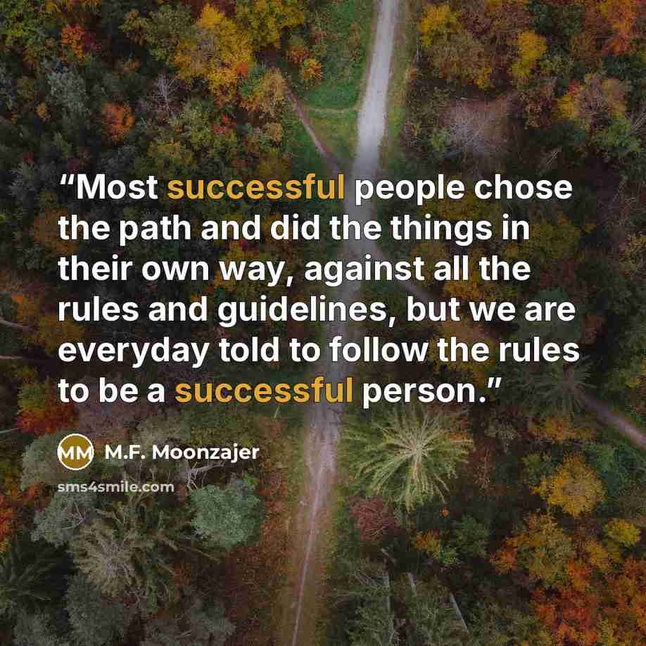 “Most successful people chose the path and did the things in their own way, against all the rules and guidelines, but we are everyday told to follow the rules to be a successful person.” quote by M.F. Moonzajer